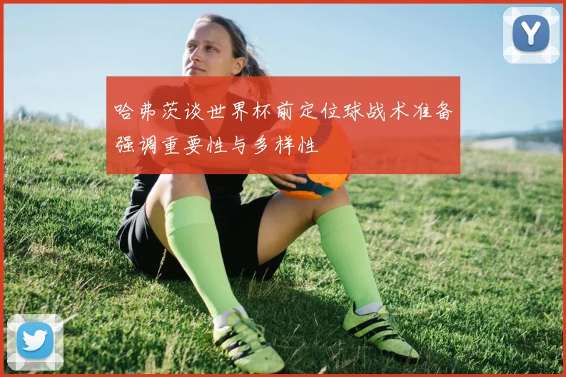 哈弗茨谈世界杯前定位球战术准备强调重要性与多样性