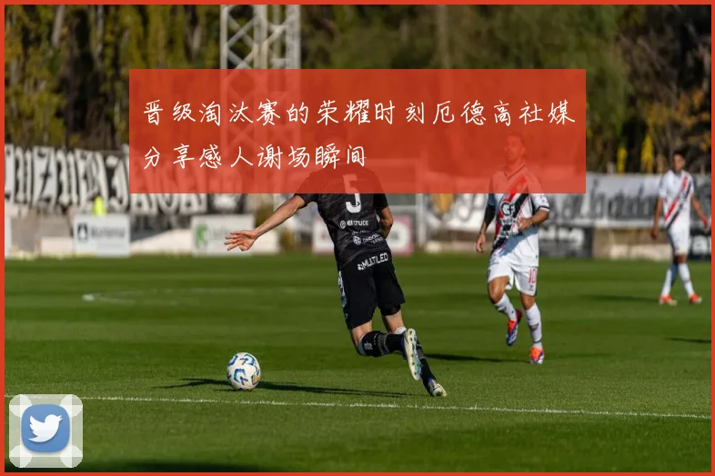 晋级淘汰赛的荣耀时刻厄德高社媒分享感人谢场瞬间