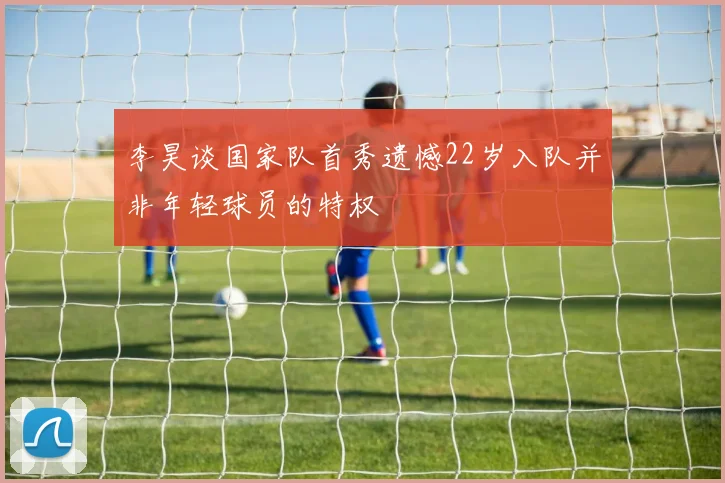 李昊谈国家队首秀遗憾22岁入队并非年轻球员的特权