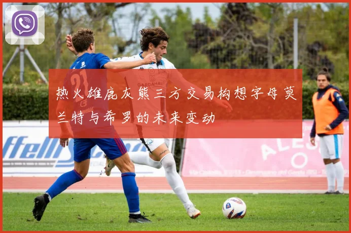 热火雄鹿灰熊三方交易构想字母莫兰特与希罗的未来变动
