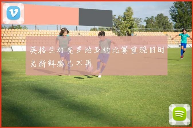英格兰对克罗地亚的比赛重现旧时光新鲜感已不再