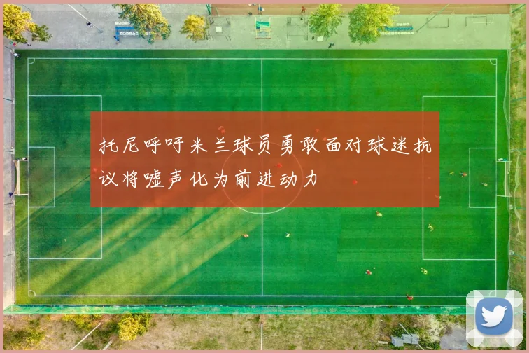 托尼呼吁米兰球员勇敢面对球迷抗议将嘘声化为前进动力