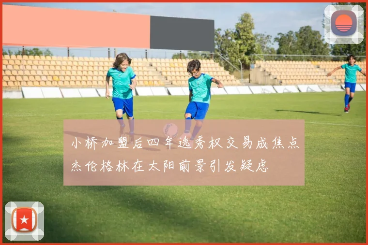 小桥加盟后四年选秀权交易成焦点杰伦格林在太阳前景引发疑虑