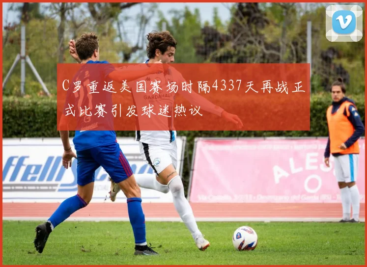 C罗重返美国赛场时隔4337天再战正式比赛引发球迷热议
