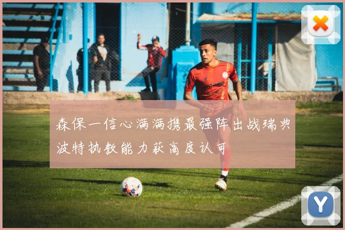 森保一信心满满携最强阵出战瑞典波特执教能力获高度认可