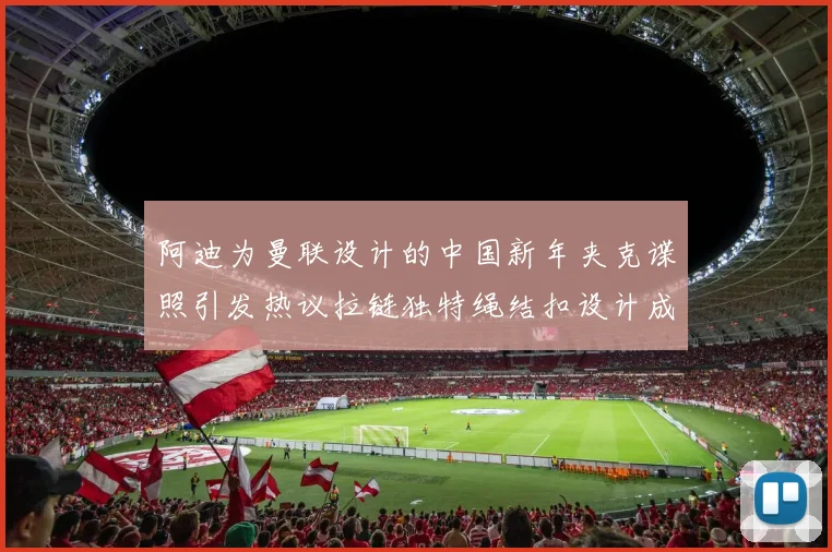 阿迪为曼联设计的中国新年夹克谍照引发热议拉链独特绳结扣设计成亮点