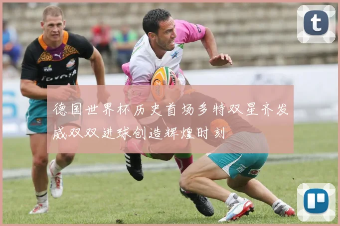 德国世界杯历史首场多特双星齐发威双双进球创造辉煌时刻